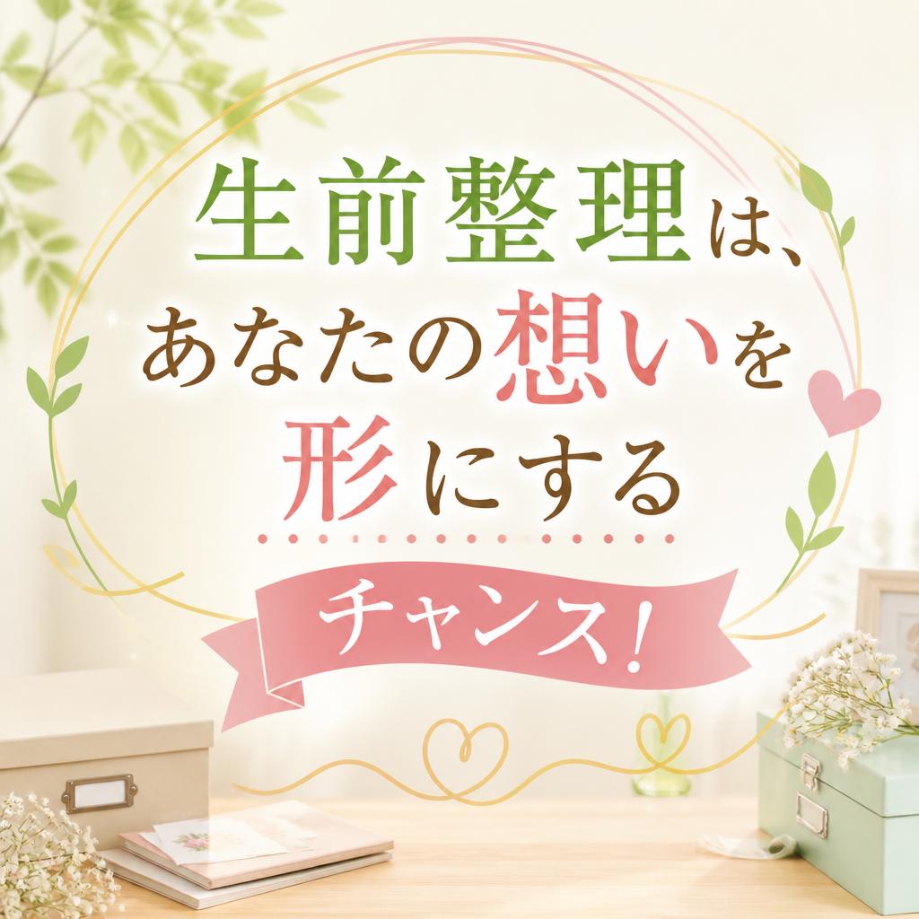生前整理は、あなたの想いを形にするチャンス！
